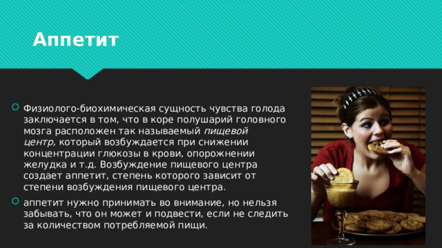 Аппетит Физиолого-биохимическая сущность чувства голода заключается в том, что в коре полушарий головного мозга расположен так называемый  пищевой центр,  который возбуждается при снижении концентрации глюкозы в крови, опорожнении желудка и т.д. Возбуждение пищевого центра создает аппетит, степень которого зависит от степени возбуждения пищевого центра. аппетит нужно принимать во внимание, но нельзя забывать, что он может и подвести, если не следить за количеством потребляемой пищи. 