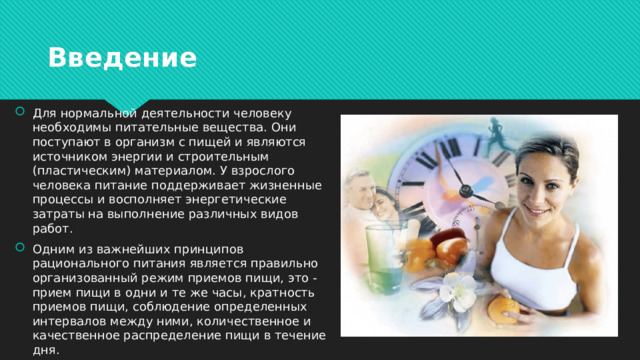 Введение Для нормальной деятельности человеку необходимы питательные вещества. Они поступают в организм с пищей и являются источником энергии и строительным (пластическим) материалом. У взрослого человека питание поддерживает жизненные процессы и восполняет энергетические затраты на выполнение различных видов работ. Одним из важнейших принципов рационального питания является правильно организованный режим приемов пищи, это - прием пищи в одни и те же часы, кратность приемов пищи, соблюдение определенных интервалов между ними, количественное и качественное распределение пищи в течение дня. 