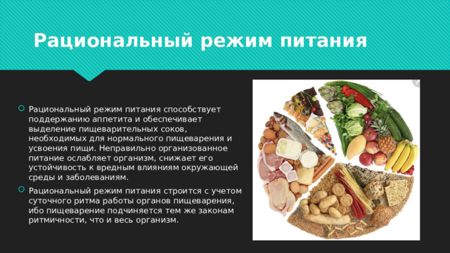 Рациональный режим питания Рациональный режим питания способствует поддержанию аппетита и обеспечивает выделение пищеварительных соков, необходимых для нормального пищеварения и усвоения пищи. Неправильно организованное питание ослабляет организм, снижает его устойчивость к вредным влияниям окружающей среды и заболеваниям. Рациональный режим питания строится с учетом суточного ритма работы органов пищеварения, ибо пищеварение подчиняется тем же законам ритмичности, что и весь организм. 