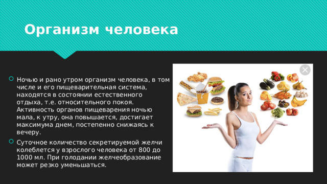 Организм человека Ночью и рано утром организм человека, в том числе и его пищеварительная система, находятся в состоянии естественного отдыха, т.е. относительного покоя. Активность органов пищеварения ночью мала, к утру, она повышается, достигает максимума днем, постепенно снижаясь к вечеру. Суточное количество секретируемой желчи колеблется у взрослого человека от 800 до 1000 мл. При голодании желчеобразование может резко уменьшаться. 