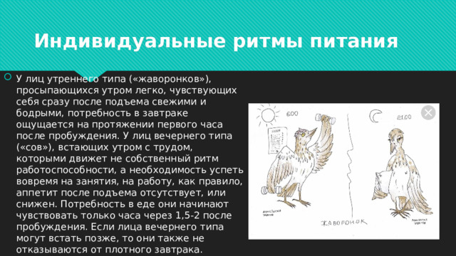 Индивидуальные ритмы питания У лиц утреннего типа («жаворонков»), просыпающихся утром легко, чувствующих себя сразу после подъема свежими и бодрыми, потребность в завтраке ощущается на протяжении первого часа после пробуждения. У лиц вечернего типа («сов»), встающих утром с трудом, которыми движет не собственный ритм работоспособности, а необходимость успеть вовремя на занятия, на работу, как правило, аппетит после подъема отсутствует, или снижен. Потребность в еде они начинают чувствовать только часа через 1,5-2 после пробуждения. Если лица вечернего типа могут встать позже, то они также не отказываются от плотного завтрака. 