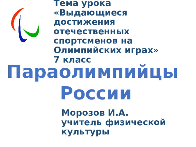   Тема урока  «Выдающиеся достижения отечественных спортсменов на Олимпийских играх»  7 класс Параолимпийцы России   Морозов И.А. учитель физической культуры 