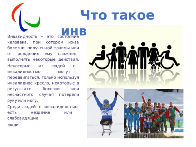 Что такое инвалидность? Инвалидность – это состояние человека, при котором из-за болезни, полученной травмы или от рождения ему сложнее выполнять некоторые действия. Некоторые из людей с инвалидностью могут передвигаться, только используя инвалидное кресло, некоторые в результате болезни или несчастного случая потеряли руку или ногу. Среди людей с инвалидностью есть незрячие или слабовидящие люди. 