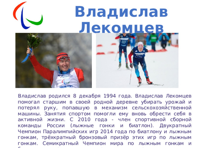 Владислав Лекомцев Владислав родился 8 декабря 1994 года. Владислав Лекомцев помогал старшим в своей родной деревне убирать урожай и потерял руку, попавшую в механизм сельскохозяйственной машины. Занятия спортом помогли ему вновь обрести себя в активной жизни. С 2010 года - член спортивной сборной команды России (лыжные гонки и биатлон). Двукратный Чемпион Паралимпийских игр 2014 года по биатлону и лыжным гонкам, трёхкратный бронзовый призёр этих игр по лыжным гонкам. Семикратный Чемпион мира по лыжным гонкам и биатлону спорта лиц с поражением опорно-двигательного аппарата. 