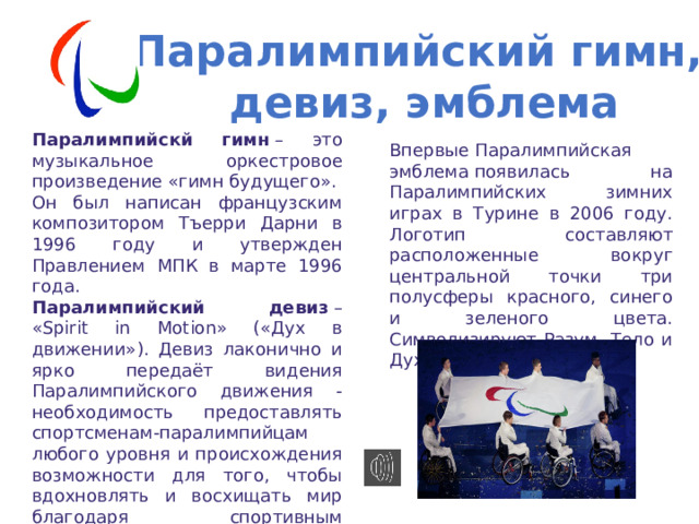 Паралимпийский гимн,  девиз, эмблема Паралимпийскй гимн  – это музыкальное оркестровое произведение «гимн будущего». Он был написан французским композитором Тъерри Дарни в 1996 году и утвержден Правлением МПК в марте 1996 года. Паралимпийский девиз  – «Spirit in Motion» («Дух в движении»). Девиз лаконично и ярко передаёт видения Паралимпийского движения - необходимость предоставлять спортсменам-паралимпийцам любого уровня и происхождения возможности для того, чтобы вдохновлять и восхищать мир благодаря спортивным достижениям.  Впервые Паралимпийская эмблема появилась на Паралимпийских зимних играх в Турине в 2006 году. Логотип составляют расположенные вокруг центральной точки три полусферы красного, синего и зеленого цвета. Символизируют Разум, Тело и Дух 