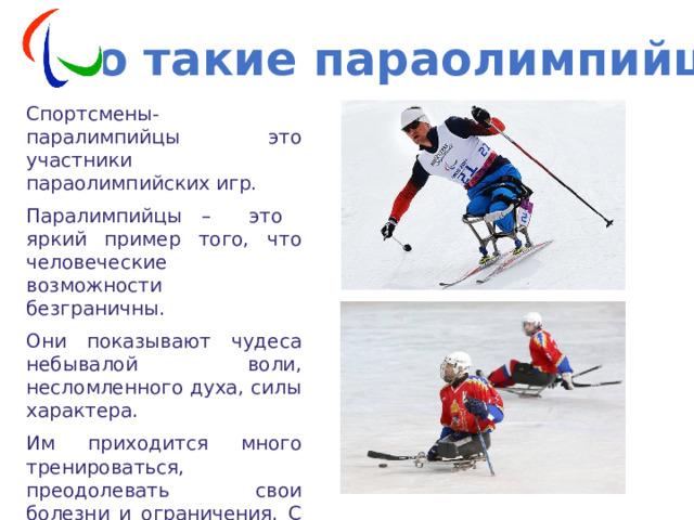 Кто такие параолимпийцы? Спортсмены-паралимпийцы это участники параолимпийских игр. Паралимпийцы – это яркий пример того, что человеческие возможности безграничны. Они показывают чудеса небывалой воли, несломленного духа, силы характера. Им приходится много тренироваться, преодолевать свои болезни и ограничения. С них можно брать пример и нам, здоровым людям! 