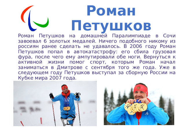 Роман Петушков Роман Петушков на домашней Паралимпиаде в Сочи завоевал 6 золотых медалей. Ничего подобного никому из россиян ранее сделать не удавалось. В 2006 году Роман Петушков попал в автокатастрофу: его сбила грузовая фура, после чего ему ампутировали обе ноги. Вернуться к активной жизни помог спорт, которым Роман начал заниматься в Дмитрове с сентября того же года. Уже в следующем году Петушков выступал за сборную России на Кубке мира 2007 года. 