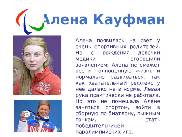 Алена Кауфман Алена появилась на свет у очень спортивных родителей. Но с рождения девочки медики огорошили заявлением: Алена не сможет вести полноценную жизнь и нормально развиваться, так как хватательный рефлекс у нее далеко не в норме. Левая рука практически не работала. Но это не помешала Алене заняться спортом, войти в сборную по биатлону, лыжным гонкам, стать победительницей паралимпийских игр. 
