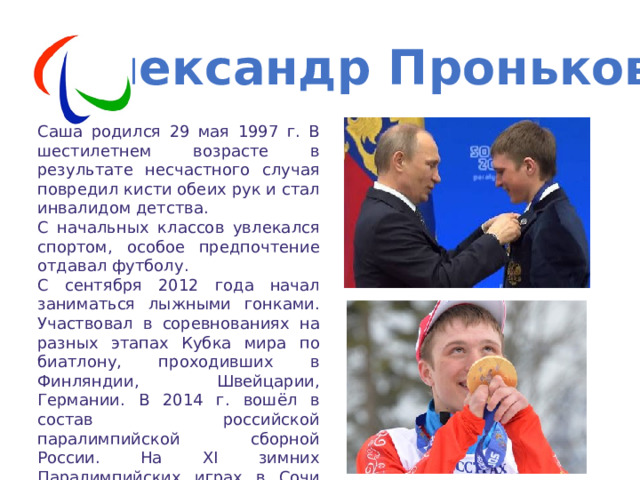 Александр Проньков Саша родился 29 мая 1997 г. В шестилетнем возрасте в результате несчастного случая повредил кисти обеих рук и стал инвалидом детства. С начальных классов увлекался спортом, особое предпочтение отдавал футболу. С сентября 2012 года начал заниматься лыжными гонками. Участвовал в соревнованиях на разных этапах Кубка мира по биатлону, проходивших в Финляндии, Швейцарии, Германии. В 2014 г. вошёл в состав российской паралимпийской сборной России. На XI зимних Паралимпийских играх в Сочи завоевал золотую медаль в гонке на 10 км свободным стилем. 
