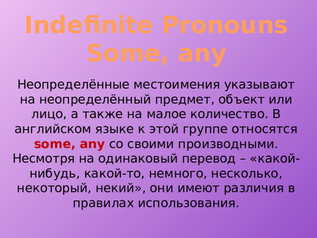 Indefinite Pronouns Some, any Неопределённые местоимения указывают на неопределённый предмет, объект или лицо, а также на малое количество. В английском языке к этой группе относятся some, any со своими производными. Несмотря на одинаковый перевод – «какой-нибудь, какой-то, немного, несколько, некоторый, некий», они имеют различия в правилах использования. 