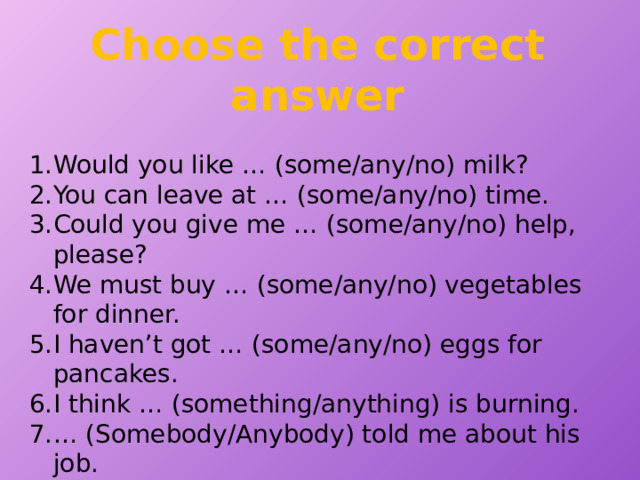 Choose the correct answer Would you like … (some/any/no) milk? You can leave at … (some/any/no) time. Could you give me … (some/any/no) help, please? We must buy … (some/any/no) vegetables for dinner. I haven’t got … (some/any/no) eggs for pancakes. I think … (something/anything) is burning. … (Somebody/Anybody) told me about his job. I couldn’t find my umbrella … (somewhere/anywhere/nowhere). Sorry, I can do … (someone/anyone/nothing) for you. There was … (something/anything/nobody) to answer the phone in the office. 