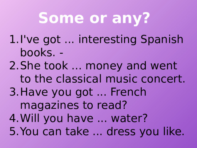 Some or any? I've got ... interesting Spanish books. - She took ... money and went to the classical music concert. Have you got ... French magazines to read? Will you have ... water? You can take ... dress you like. 
