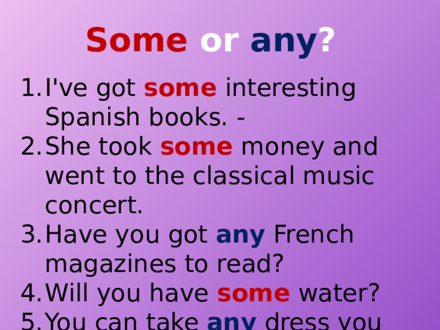 Some or any ? I've got some interesting Spanish books. - She took some money and went to the classical music concert. Have you got any French magazines to read? Will you have some water? You can take any dress you like. 