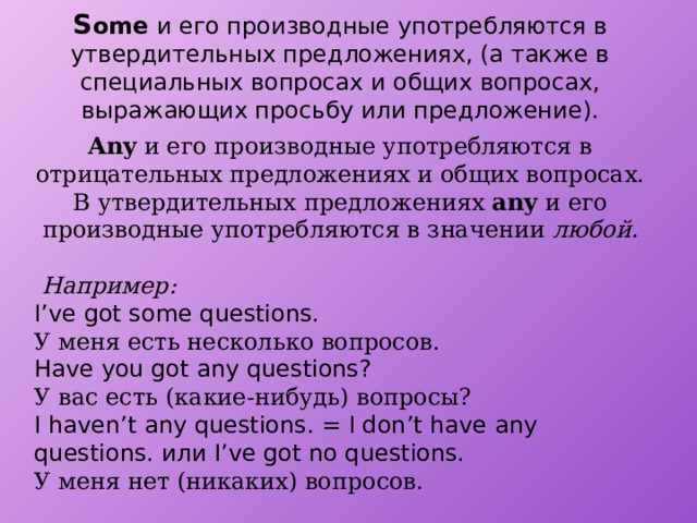 S ome и его производные употребляются в утвердительных предложениях, (а также в специальных вопросах и общих вопросах, выражающих просьбу или предложение). Any и его производные употребляются в отрицательных предложениях и общих вопросах. В утвердительных предложениях any и его производные употребляются в значении любой.   Например: I’ve got some questions. У меня есть несколько вопросов. Have you got any questions? У вас есть (какие-нибудь) вопросы? I haven’t any questions. = I don’t have any questions. или I’ve got no questions. У меня нет (никаких) вопросов. 