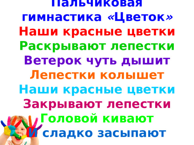 Пальчиковая гимнастика  « Цветок » Наши красные цветки Раскрывают лепестки Ветерок чуть дышит Лепестки колышет Наши красные цветки Закрывают лепестки Головой кивают И сладко засыпают 