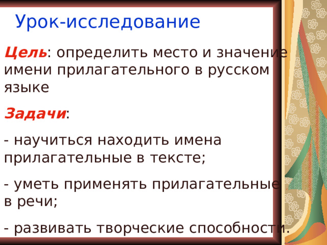 Урок-исследование Цель : определить место и значение имени прилагательного в русском языке Задачи : - научиться находить имена прилагательные в тексте; - уметь применять прилагательные в речи; - развивать творческие способности. 