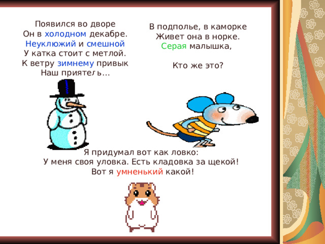 Появился во дворе Он в холодном декабре. Неуклюжий и смешной У катка стоит с метлой. К ветру зимнему привык Наш приятель… В подполье, в каморке Живет она в норке. Серая малышка, Кто же это? Я придумал вот как ловко: У меня своя уловка. Есть кладовка за щекой! Вот я умненький какой! 