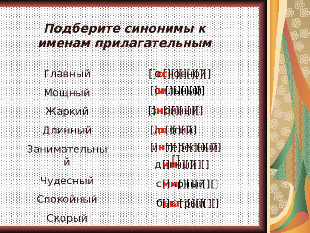 Подберите синонимы к именам прилагательным  [] с [][][][][][] о с новной Главный Мощный Жаркий Длинный Занимательный Чудесный Спокойный Скорый с и льный  [] и [][][][][] з н ойный [] н [][][][][] д о лгий [] о [][][][]  и н тересный   [] н [][][][][][][][]  [] и [][][][] д и вный   [] м [][][][][] с м ирный  б ы стрый   [] ы [][][][][] 