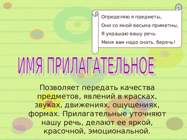 Определяю я предметы, Они со мной весьма приметны, Я украшаю вашу речь. Меня вам надо знать, беречь! Позволяет передать качества предметов, явлений в красках, звуках, движениях, ощущениях, формах. Прилагательные уточняют нашу речь, делают ее яркой, красочной, эмоциональной. 