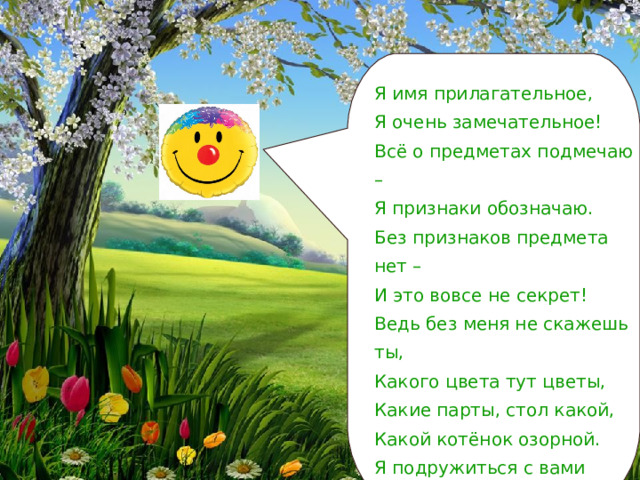 Я имя прилагательное, Я очень замечательное! Всё о предметах подмечаю – Я признаки обозначаю. Без признаков предмета нет – И это вовсе не секрет! Ведь без меня не скажешь ты, Какого цвета тут цветы, Какие парты, стол какой, Какой котёнок озорной. Я подружиться с вами радо, Мне будут знания наградой. Дружу я с существительным, Очень удивительным… 