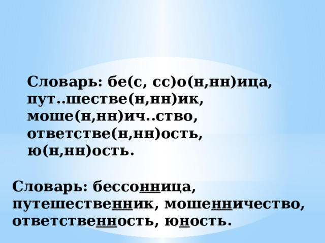 Словарь: бе(с, сс)о(н,нн)ица, пут..шестве(н,нн)ик, моше(н,нн)ич..ство, ответстве(н,нн)ость, ю(н,нн)ость. Словарь: бессо нн ица, путешестве нн ик, моше нн ичество, ответстве нн ость, ю н ость. 
