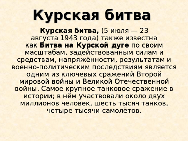 Курская битва Курская битва,  (5 июля — 23 августа 1943 года) также известна как  Битва на Курской дуге по своим масштабам, задействованным силам и средствам, напряжённости, результатам и военно-политическим последствиям является одним из ключевых сражений Второй мировой войны и Великой Отечественной войны. Самое крупное танковое сражение в истории; в нём участвовали около двух миллионов человек, шесть тысяч танков, четыре тысячи самолётов. Курская битва,  (5 июля — 23 августа 1943 года) также известна как  Битва на Курской дуге по своим масштабам, задействованным силам и средствам, напряжённости, результатам и военно-политическим последствиям является одним из ключевых сражений Второй мировой войны и Великой Отечественной войны. Самое крупное танковое сражение в истории; в нём участвовали около двух миллионов человек, шесть тысяч танков, четыре тысячи самолётов. 