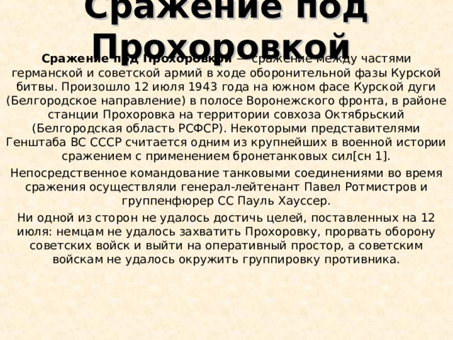 Сражение под Прохоровкой Сражение под Прохоровкой — сражение между частями германской и советской армий в ходе оборонительной фазы Курской битвы. Произошло 12 июля 1943 года на южном фасе Курской дуги (Белгородское направление) в полосе Воронежского фронта, в районе станции Прохоровка на территории совхоза Октябрьский (Белгородская область РСФСР). Некоторыми представителями Генштаба ВС СССР считается одним из крупнейших в военной истории сражением с применением бронетанковых сил[сн 1]. Непосредственное командование танковыми соединениями во время сражения осуществляли генерал-лейтенант Павел Ротмистров и группенфюрер СС Пауль Хауссер. Ни одной из сторон не удалось достичь целей, поставленных на 12 июля: немцам не удалось захватить Прохоровку, прорвать оборону советских войск и выйти на оперативный простор, а советским войскам не удалось окружить группировку противника. 