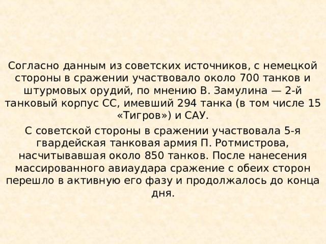 Согласно данным из советских источников, с немецкой стороны в сражении участвовало около 700 танков и штурмовых орудий, по мнению В. Замулина — 2-й танковый корпус СС, имевший 294 танка (в том числе 15 «Тигров») и САУ. С советской стороны в сражении участвовала 5-я гвардейская танковая армия П. Ротмистрова, насчитывавшая около 850 танков. После нанесения массированного авиаудара сражение с обеих сторон перешло в активную его фазу и продолжалось до конца дня. 
