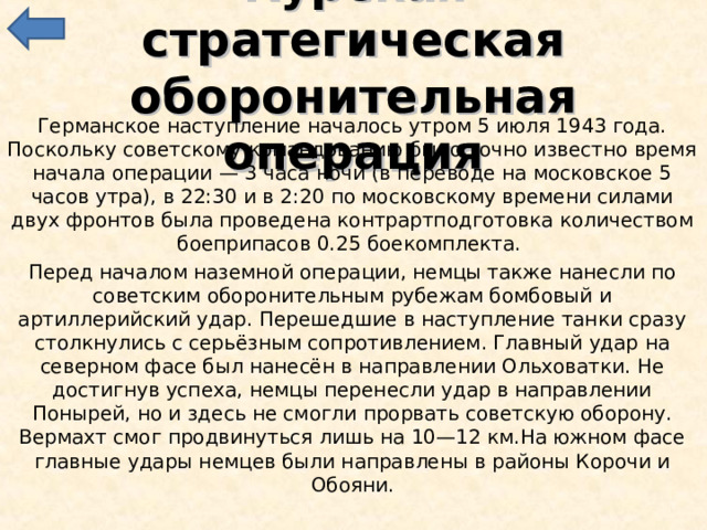 Курская стратегическая оборонительная операция Германское наступление началось утром 5 июля 1943 года. Поскольку советскому командованию было точно известно время начала операции — 3 часа ночи (в переводе на московское 5 часов утра), в 22:30 и в 2:20 по московскому времени силами двух фронтов была проведена контрартподготовка количеством боеприпасов 0.25 боекомплекта. Перед началом наземной операции, немцы также нанесли по советским оборонительным рубежам бомбовый и артиллерийский удар. Перешедшие в наступление танки сразу столкнулись с серьёзным сопротивлением. Главный удар на северном фасе был нанесён в направлении Ольховатки. Не достигнув успеха, немцы перенесли удар в направлении Понырей, но и здесь не смогли прорвать советскую оборону. Вермахт смог продвинуться лишь на 10—12 км.На южном фасе главные удары немцев были направлены в районы Корочи и Обояни. 