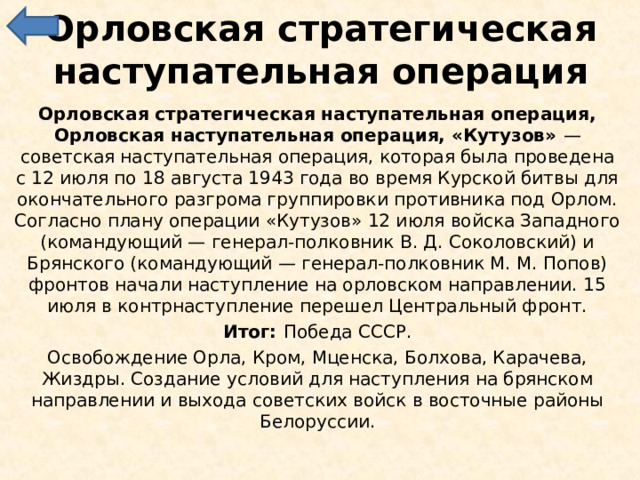 Орловская стратегическая наступательная операция Орловская стратегическая наступательная операция, Орловская наступательная операция, «Кутузов» — советская наступательная операция, которая была проведена с 12 июля по 18 августа 1943 года во время Курской битвы для окончательного разгрома группировки противника под Орлом. Согласно плану операции «Кутузов» 12 июля войска Западного (командующий — генерал-полковник В. Д. Соколовский) и Брянского (командующий — генерал-полковник М. М. Попов) фронтов начали наступление на орловском направлении. 15 июля в контрнаступление перешел Центральный фронт. Итог: Победа СССР. Освобождение Орла, Кром, Мценска, Болхова, Карачева, Жиздры. Создание условий для наступления на брянском направлении и выхода советских войск в восточные районы Белоруссии. 