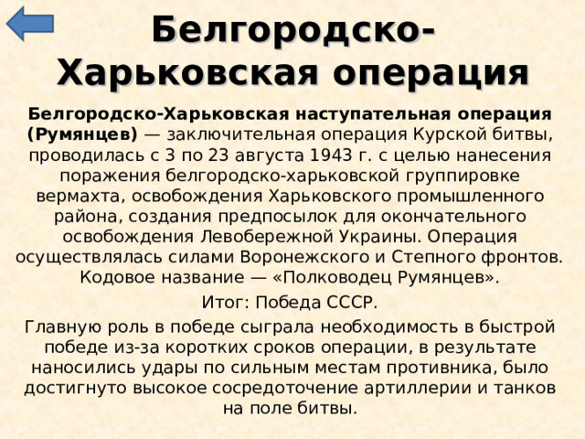 Белгородско-Харьковская операция Белгородско-Харьковская наступательная операция (Румянцев) — заключительная операция Курской битвы, проводилась с 3 по 23 августа 1943 г. с целью нанесения поражения белгородско-харьковской группировке вермахта, освобождения Харьковского промышленного района, создания предпосылок для окончательного освобождения Левобережной Украины. Операция осуществлялась силами Воронежского и Степного фронтов. Кодовое название — «Полководец Румянцев». Итог: Победа СССР. Главную роль в победе сыграла необходимость в быстрой победе из-за коротких сроков операции, в результате наносились удары по сильным местам противника, было достигнуто высокое сосредоточение артиллерии и танков на поле битвы. 