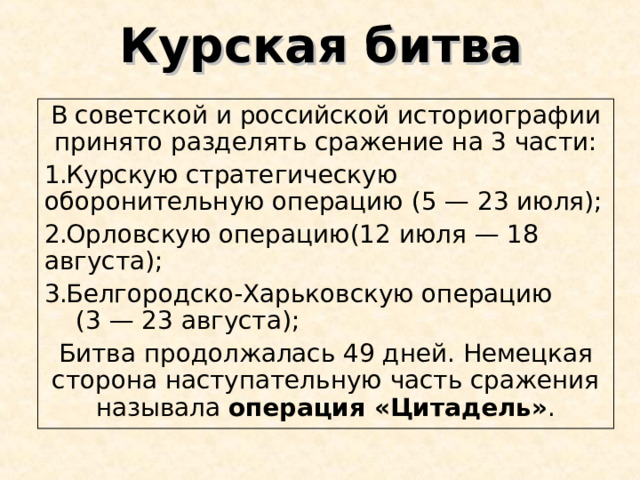 Курская битва В советской и российской историографии принято разделять сражение на 3 части: Курскую стратегическую оборонительную операцию (5 — 23 июля); Орловскую операцию(12 июля — 18 августа);   Белгородско-Харьковскую операцию (3 — 23 августа); Битва продолжалась 49 дней. Немецкая сторона наступательную часть сражения называла  операция «Цитадель» . 