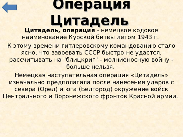 Операция Цитадель Цитадель, операция - немецкое кодовое наименование Курской битвы летом 1943 г. К этому времени гитлеровскому командованию стало ясно, что завоевать СССР быстро не удастся, рассчитывать на 