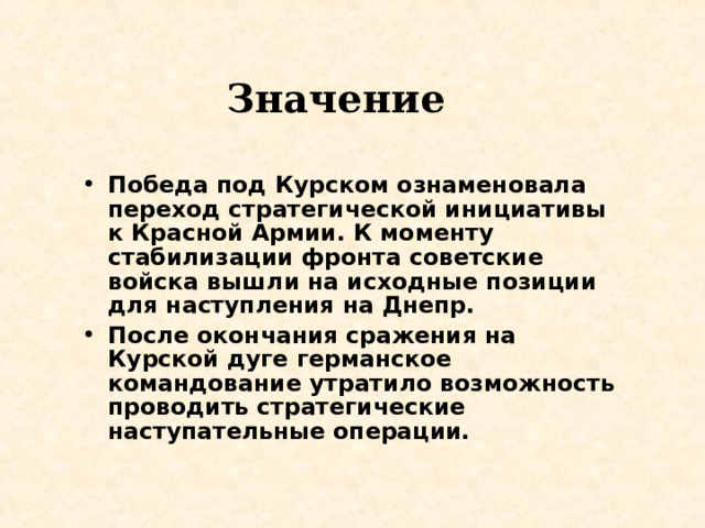 Значение  Победа под Курском ознаменовала переход стратегической инициативы к Красной Армии. К моменту стабилизации фронта советские войска вышли на исходные позиции для наступления на Днепр. После окончания сражения на Курской дуге германское командование утратило возможность проводить стратегические наступательные операции. 