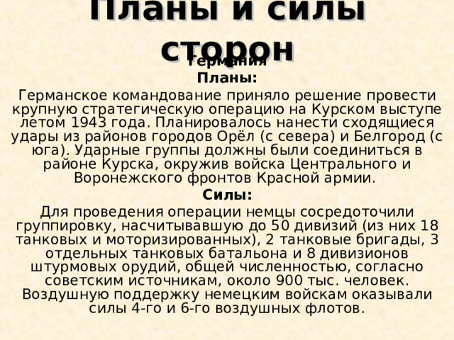 Планы и силы сторон Германия Планы: Германское командование приняло решение провести крупную стратегическую операцию на Курском выступе летом 1943 года. Планировалось нанести сходящиеся удары из районов городов Орёл (с севера) и Белгород (с юга). Ударные группы должны были соединиться в районе Курска, окружив войска Центрального и Воронежского фронтов Красной армии. Силы: Для проведения операции немцы сосредоточили группировку, насчитывавшую до 50 дивизий (из них 18 танковых и моторизированных), 2 танковые бригады, 3 отдельных танковых батальона и 8 дивизионов штурмовых орудий, общей численностью, согласно советским источникам, около 900 тыс. человек. Воздушную поддержку немецким войскам оказывали силы 4-го и 6-го воздушных флотов. 