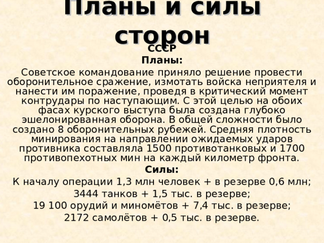 Планы и силы сторон СССР Планы: Советское командование приняло решение провести оборонительное сражение, измотать войска неприятеля и нанести им поражение, проведя в критический момент контрудары по наступающим. С этой целью на обоих фасах курского выступа была создана глубоко эшелонированная оборона. В общей сложности было создано 8 оборонительных рубежей. Средняя плотность минирования на направлении ожидаемых ударов противника составляла 1500 противотанковых и 1700 противопехотных мин на каждый километр фронта. Силы: К началу операции 1,3 млн человек + в резерве 0,6 млн; 3444 танков + 1,5 тыс. в резерве; 19 100 орудий и миномётов + 7,4 тыс. в резерве; 2172 самолётов + 0,5 тыс. в резерве. 