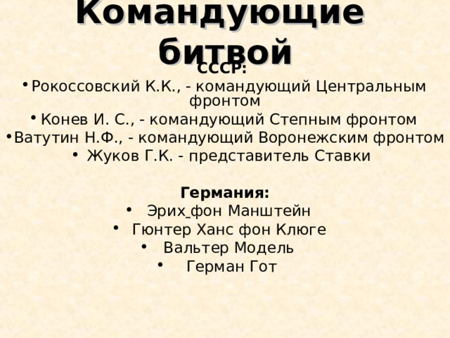 Командующие битвой СССР: Рокоссовский К.К., - командующий Центральным фронтом Конев И. С., - командующий Степным фронтом Ватутин Н.Ф., - командующий Воронежским фронтом Жуков Г.К. - представитель Ставки  Германия: Эрих  фон Манштейн Гюнтер Ханс фон Клюге Вальтер Модель   Герман Гот 
