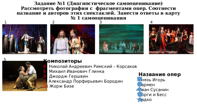 Задание №1 (Диагностическое самооценивание)  Рассмотреть фотографии с фрагментами опер. Соотнести название и авторов этих спектаклей. Занести ответы в карту № 1 самооценивания 1 3 2 4 5 Композиторы А ) Николай Андреевич Римский – Корсаков Б ) Михаил Иванович Глинка В ) Джордж Гершвин Г ) Александр Порфирьевич Бородин Д ) Жорж Бизе Название опер Князь Игорь Кармен Иван Сусанин Порги и Бесс Садко 
