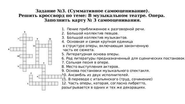 Задание №3. (Суммативное самооценивание).  Решить кроссворд по теме: В музыкальном театре. Опера.  Заполнить карту № 3 самооценивания. Пение приближенное к разговорной речи. Большой коллектив певцов. Большой коллектив музыкантов. Основная и самая крупная единица  в структуре оперы, включающая законченную  часть ее сюжета. 5. Литературная основа оперы. 6. Род литературы предназначенный для сценических постановок. 7. Сольная песня в опере. 8. Место выступления актеров. 9. Основа постановки музыкального спектакля. 10. Ансамбль из двух исполнителей. 11. В переводе с итальянского (труд, сочинение) 12. Часть оперы, которая, согласно либретто, разыгрывается в одних и тех же декорациях.                               6     7   8                                                         10           9                             11           5                                           12                                                                                                     2                             3                               1                   4                                                                                               