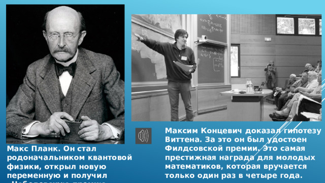 Максим Концевич доказал гипотезу Виттена. За это он был удостоен Филдсовской премии. Это самая престижная награда для молодых математиков, которая вручается только один раз в четыре года. Макс Планк. Он стал родоначальником квантовой физики, открыл новую переменную и получил «Нобелевскую премию». 
