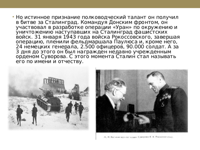 Но истинное признание полководческий талант он получил в битве за Сталинград. Командуя Донским фронтом, он участвовал в разработке операции «Уран» по окружению и уничтожению наступавших на Сталинград фашистских войск. 31 января 1943 года войска Рокоссовского, завершая операцию, пленили фельдмаршала Паулюса и, кроме него, 24 немецких генерала, 2.500 офицеров, 90.000 солдат. А за 3 дня до этого он был награжден недавно учрежденным орденом Суворова. С этого момента Сталин стал называть его по имени и отчеству.  