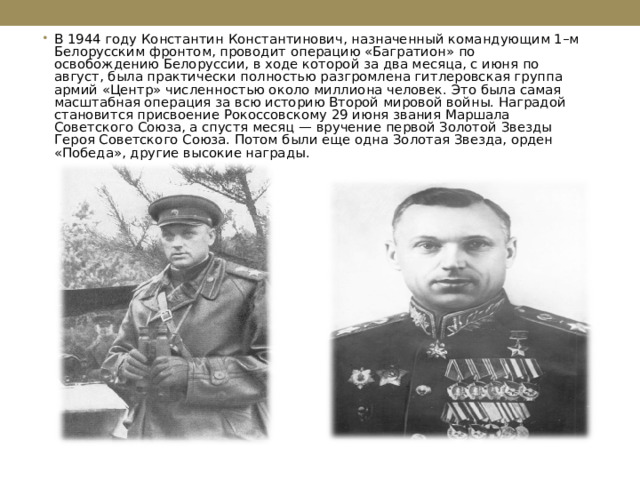 В 1944 году Константин Константинович, назначенный командующим 1–м Белорусским фронтом, проводит операцию «Багратион» по освобождению Белоруссии, в ходе которой за два месяца, с июня по август, была практически полностью разгромлена гитлеровская группа армий «Центр» численностью около миллиона человек. Это была самая масштабная операция за всю историю Второй мировой войны. Наградой становится присвоение Рокоссовскому 29 июня звания Маршала Советского Союза, а спустя месяц — вручение первой Золотой Звезды Героя Советского Союза. Потом были еще одна Золотая Звезда, орден «Победа», другие высокие награды.   
