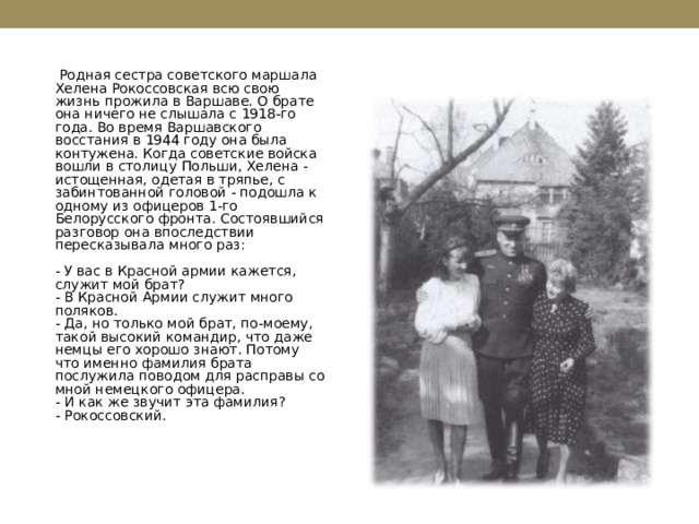  Родная сестра советского маршала Хелена Рокоссовская всю свою жизнь прожила в Варшаве. О брате она ничего не слышала с 1918-го года. Во время Варшавского восстания в 1944 году она была контужена. Когда советские войска вошли в столицу Польши, Хелена - истощенная, одетая в тряпье, с забинтованной головой - подошла к одному из офицеров 1-го Белорусского фронта. Состоявшийся разговор она впоследствии пересказывала много раз:   - У вас в Красной армии кажется, служит мой брат?  - В Красной Армии служит много поляков.  - Да, но только мой брат, по-моему, такой высокий командир, что даже немцы его хорошо знают. Потому что именно фамилия брата послужила поводом для расправы со мной немецкого офицера.  - И как же звучит эта фамилия?  - Рокоссовский.   