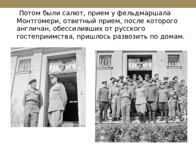  Потом были салют, прием у фельдмаршала Монтгомери, ответный прием, после которого англичан, обессиливших от русского гостеприимства, пришлось развозить по домам. 