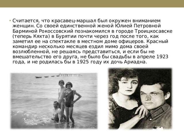 Считается, что красавец-маршал был окружен вниманием женщин. Со своей единственной женой Юлией Петровной Барминой Рокоссовский познакомился в городе Троицкосавске (теперь Кяхта) в Бурятии почти через год после того, как заметил ее на спектакле в местном доме офицеров. Красный командир несколько месяцев ездил мимо дома своей возлюбленной, не решаясь представиться, и если бы не вмешательство его друга, не было бы свадьбы в апреле 1923 года, и не родилась бы в 1925 году их дочь Ариадна. 