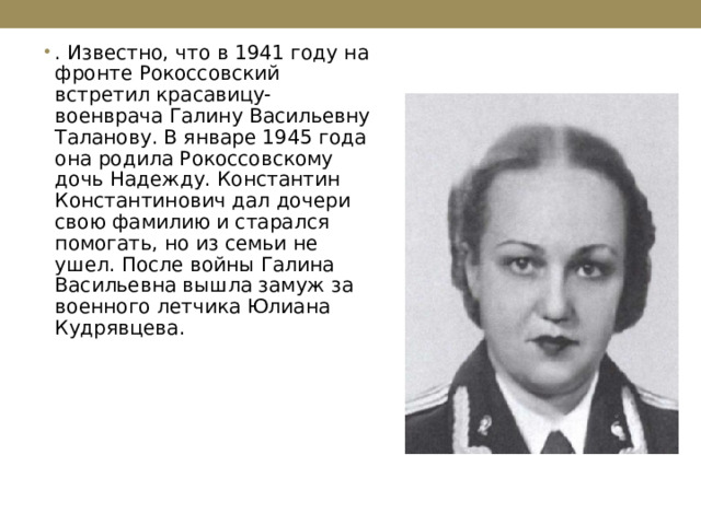 . Известно, что в 1941 году на фронте Рокоссовский встретил красавицу-военврача Галину Васильевну Таланову. В январе 1945 года она родила Рокоссовскому дочь Надежду. Константин Константинович дал дочери свою фамилию и старался помогать, но из семьи не ушел. После войны Галина Васильевна вышла замуж за военного летчика Юлиана Кудрявцева.  