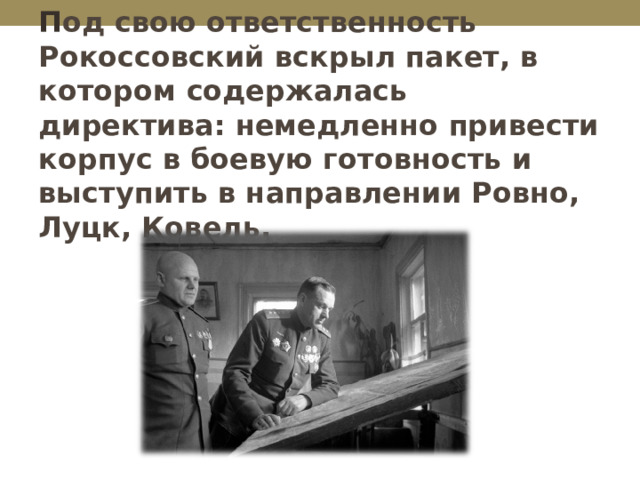    П од свою ответственность Рокоссовский вскрыл пакет, в котором содержалась директива: немедленно привести корпус в боевую готовность и выступить в направлении Ровно, Луцк, Ковель. 