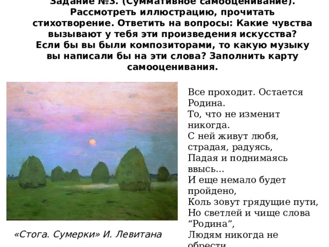 Задание №3. (Суммативное самооценивание).  Рассмотреть иллюстрацию, прочитать стихотворение. Ответить на вопросы: Какие чувства вызывают у тебя эти произведения искусства?  Если бы вы были композиторами, то какую музыку вы написали бы на эти слова? Заполнить карту самооценивания. Все проходит. Остается Родина. То, что не изменит никогда. С ней живут любя, страдая, радуясь, Падая и поднимаясь ввысь… И еще немало будет пройдено, Коль зовут грядущие пути, Но светлей и чище слова “Родина”, Людям никогда не обрести.  Владимир Фирсов «Стога. Сумерки» И. Левитана 