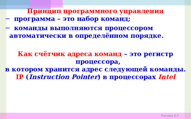 Принцип программного управления ─ программа – это набор команд; ─ команды выполняются процессором автоматически в определённом порядке.  Как счётчик адреса команд – это регистр процессора, в котором хранится адрес следующей команды. IP ( Instruction Pointer ) в процессорах Intel Попова Е.Г. 