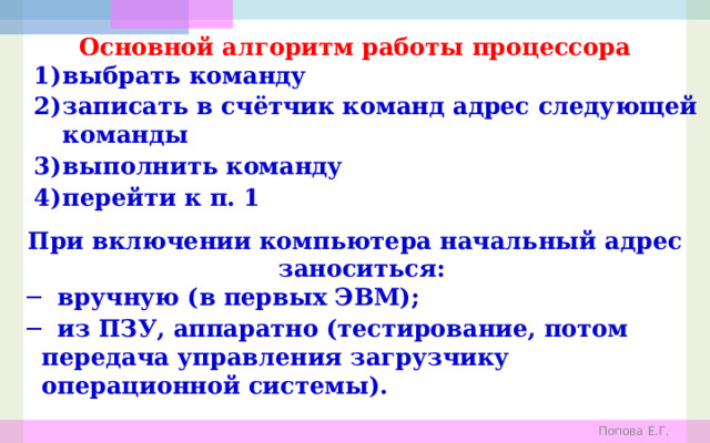 Основной алгоритм работы процессора выбрать команду записать в счётчик команд адрес следующей команды выполнить команду перейти к п. 1 При включении компьютера начальный адрес заноситься: ─ вручную (в первых ЭВМ); ─ из ПЗУ, аппаратно (тестирование, потом передача управления загрузчику операционной системы). Попова Е.Г. 